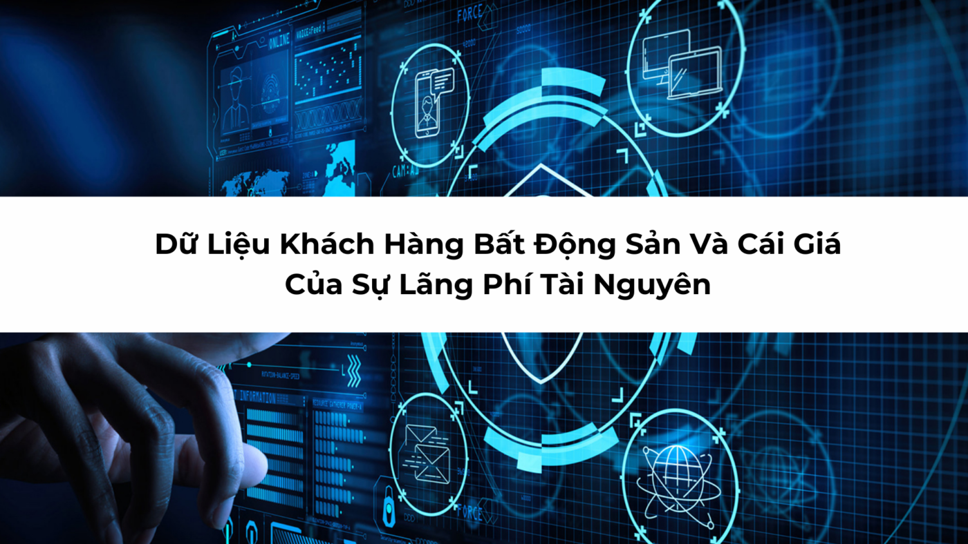 Dữ Liệu Khách Hàng Bất Động Sản Và Cái Giá Của Sự Lãng Phí Tài Nguyên