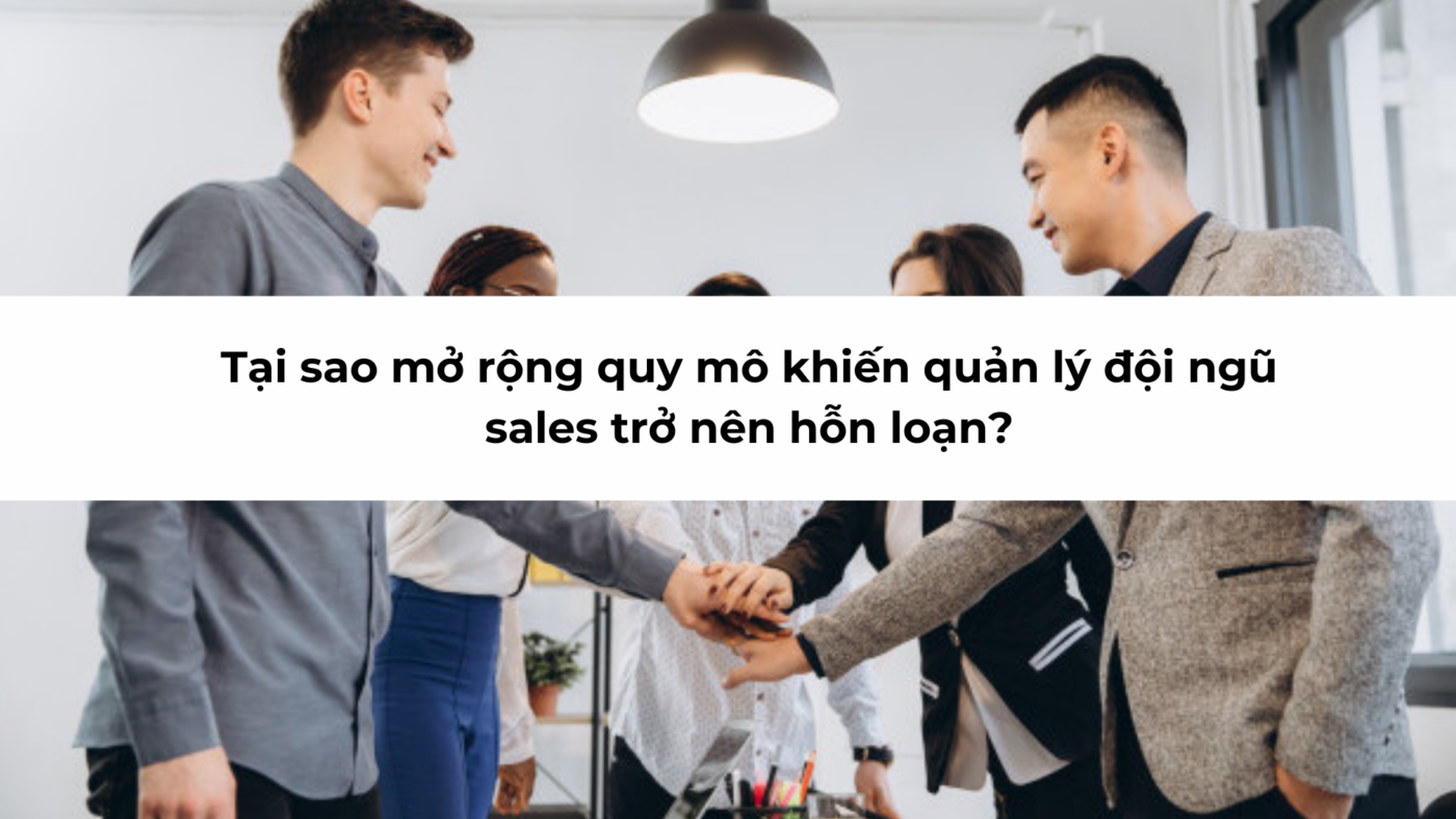 Tại sao mở rộng quy mô khiến quản lý đội ngũ sales trở nên hỗn loạn?